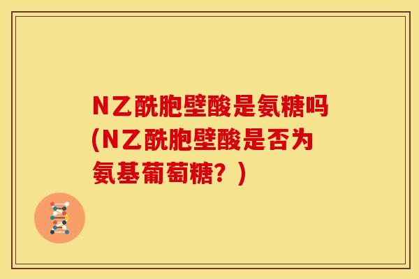 N乙酰胞壁酸是氨糖吗(N乙酰胞壁酸是否为氨基葡萄糖？)