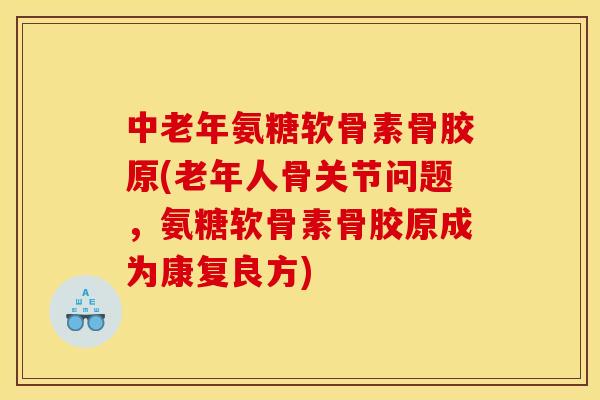 中老年氨糖软骨素骨胶原(老年人骨关节问题，氨糖软骨素骨胶原成为康复良方)