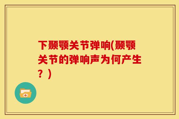 下颞颚关节弹响(颞颚关节的弹响声为何产生？)