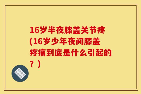 16岁半夜膝盖关节疼(16岁少年夜间膝盖疼痛到底是什么引起的？)