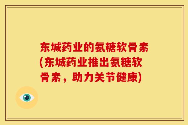 东城药业的氨糖软骨素(东城药业推出氨糖软骨素，助力关节健康)