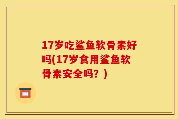 17岁吃鲨鱼软骨素好吗(17岁食用鲨鱼软骨素安全吗？)
