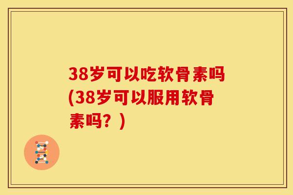 38岁可以吃软骨素吗(38岁可以服用软骨素吗？)