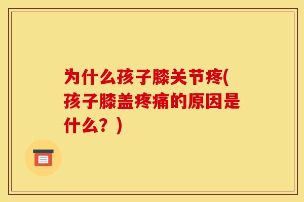 为什么孩子膝关节疼(孩子膝盖疼痛的原因是什么？)