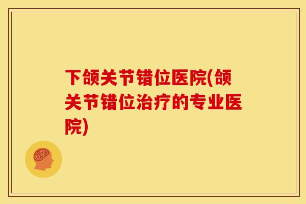 下颌关节错位医院(颌关节错位治疗的专业医院)