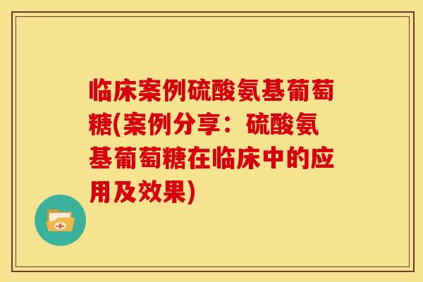 临床案例硫酸氨基葡萄糖(案例分享：硫酸氨基葡萄糖在临床中的应用及效果)