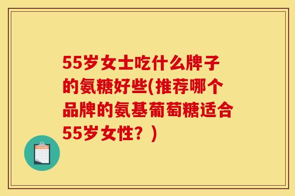 55岁女士吃什么牌子的氨糖好些(推荐哪个品牌的氨基葡萄糖适合55岁女性？)