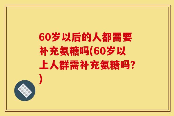 60岁以后的人都需要补充氨糖吗(60岁以上人群需补充氨糖吗？)