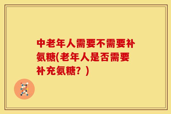中老年人需要不需要补氨糖(老年人是否需要补充氨糖？)