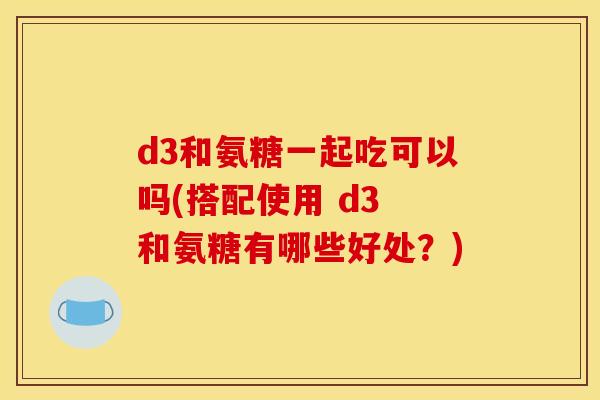 d3和氨糖一起吃可以吗(搭配使用 d3 和氨糖有哪些好处？)