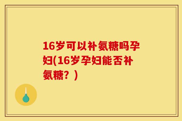 16岁可以补氨糖吗孕妇(16岁孕妇能否补氨糖？)