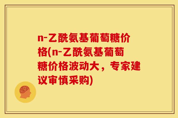 n-乙酰氨基葡萄糖价格(n-乙酰氨基葡萄糖价格波动大，专家建议审慎采购)