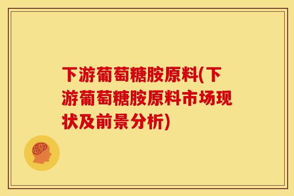 下游葡萄糖胺原料(下游葡萄糖胺原料市场现状及前景分析)