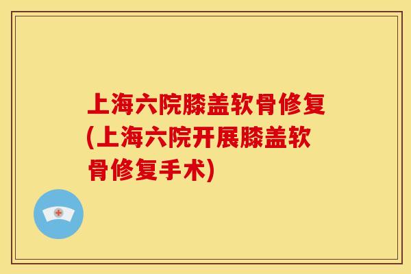 上海六院膝盖软骨修复(上海六院开展膝盖软骨修复手术)