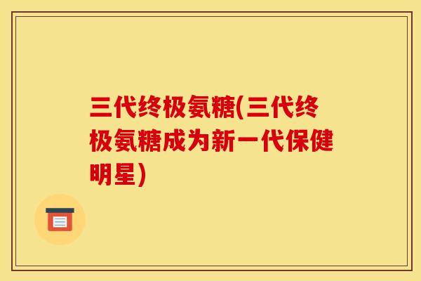 三代终极氨糖(三代终极氨糖成为新一代保健明星)