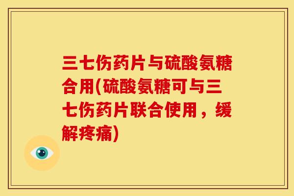 三七伤药片与硫酸氨糖合用(硫酸氨糖可与三七伤药片联合使用，缓解疼痛)