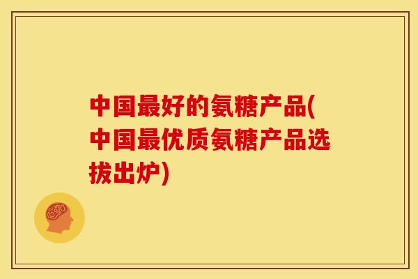 中国最好的氨糖产品(中国最优质氨糖产品选拔出炉)