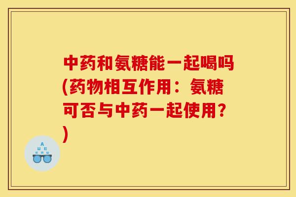 中药和氨糖能一起喝吗(药物相互作用：氨糖可否与中药一起使用？)