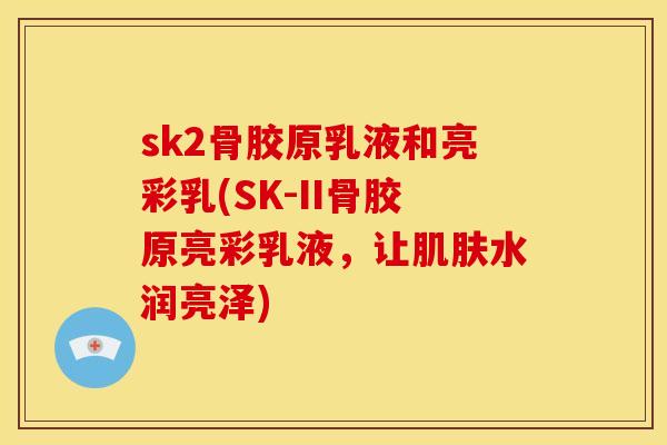 sk2骨胶原乳液和亮彩乳(SK-II骨胶原亮彩乳液，让肌肤水润亮泽)