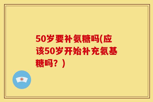 50岁要补氨糖吗(应该50岁开始补充氨基糖吗？)