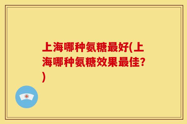 上海哪种氨糖最好(上海哪种氨糖效果最佳？)