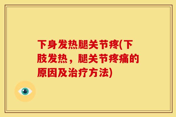 下身发热腿关节疼(下肢发热，腿关节疼痛的原因及治疗方法)