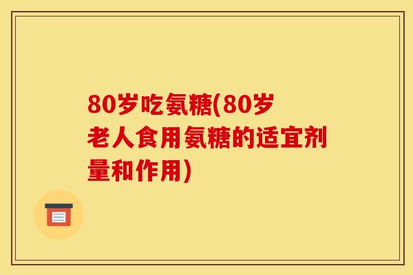 80岁吃氨糖(80岁老人食用氨糖的适宜剂量和作用)
