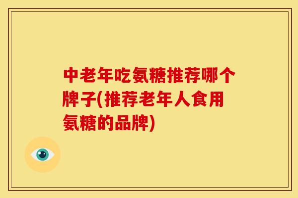 中老年吃氨糖推荐哪个牌子(推荐老年人食用氨糖的品牌)
