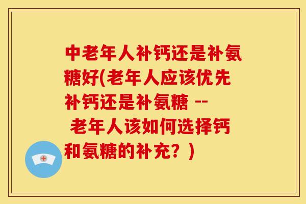 中老年人补钙还是补氨糖好(老年人应该优先补钙还是补氨糖 -- 老年人该如何选择钙和氨糖的补充？)