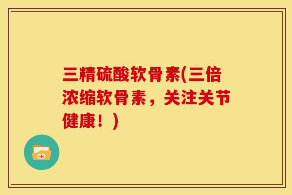 三精硫酸软骨素(三倍浓缩软骨素，关注关节健康！)