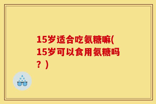 15岁适合吃氨糖嘛(15岁可以食用氨糖吗？)