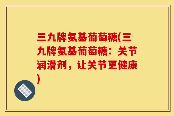 三九牌氨基葡萄糖(三九牌氨基葡萄糖：关节润滑剂，让关节更健康)