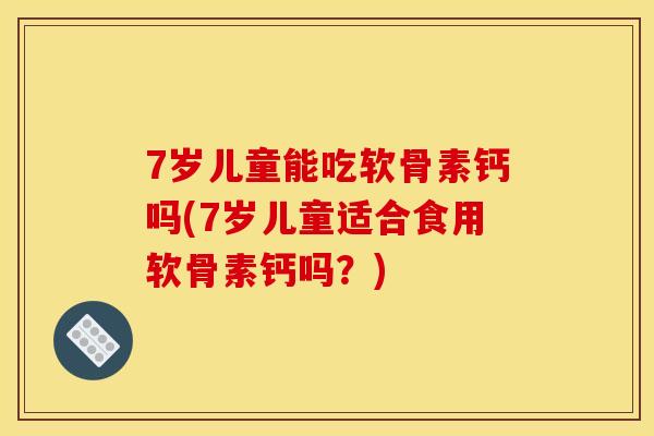 7岁儿童能吃软骨素钙吗(7岁儿童适合食用软骨素钙吗？)