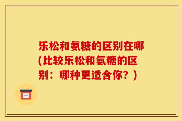 乐松和氨糖的区别在哪(比较乐松和氨糖的区别：哪种更适合你？)