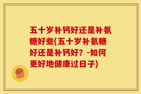 五十岁补钙好还是补氨糖好些(五十岁补氨糖好还是补钙好？-如何更好地健康过日子)
