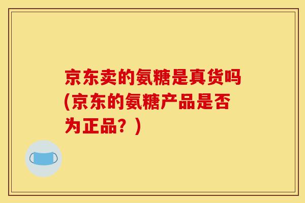 京东卖的氨糖是真货吗(京东的氨糖产品是否为正品？)