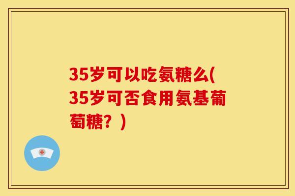 35岁可以吃氨糖么(35岁可否食用氨基葡萄糖？)