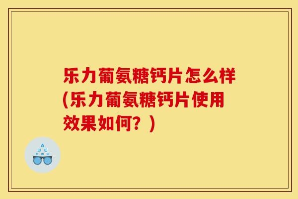 乐力葡氨糖钙片怎么样(乐力葡氨糖钙片使用效果如何？)