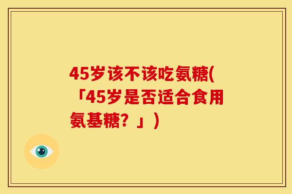 45岁该不该吃氨糖(「45岁是否适合食用氨基糖？」)