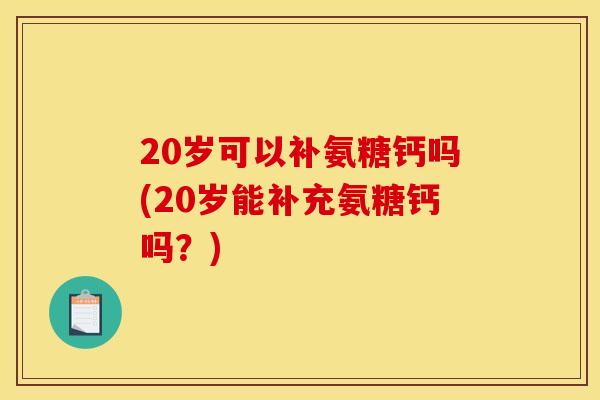 20岁可以补氨糖钙吗(20岁能补充氨糖钙吗？)