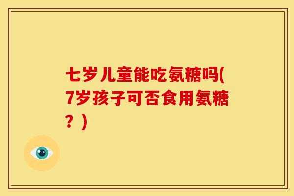 七岁儿童能吃氨糖吗(7岁孩子可否食用氨糖？)