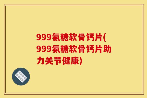 999氨糖软骨钙片(999氨糖软骨钙片助力关节健康)