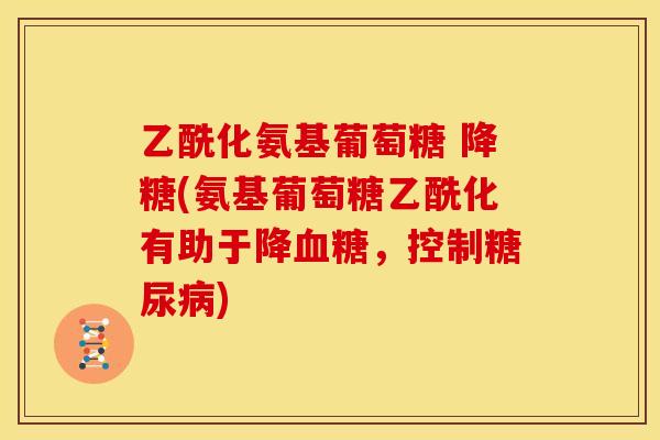 乙酰化氨基葡萄糖 降糖(氨基葡萄糖乙酰化有助于降血糖，控制糖尿病)