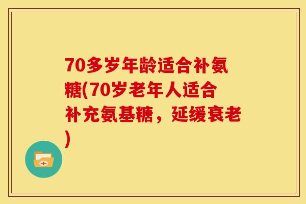 70多岁年龄适合补氨糖(70岁老年人适合补充氨基糖，延缓衰老)
