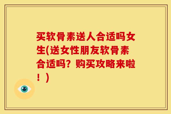 买软骨素送人合适吗女生(送女性朋友软骨素合适吗？购买攻略来啦！)