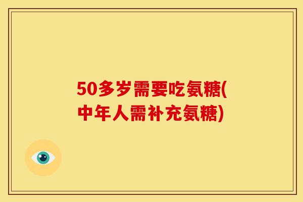 50多岁需要吃氨糖(中年人需补充氨糖)