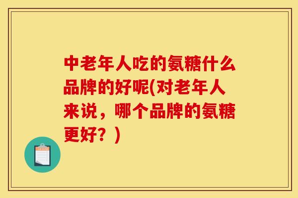 中老年人吃的氨糖什么品牌的好呢(对老年人来说，哪个品牌的氨糖更好？)