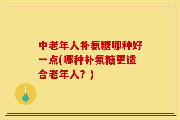 中老年人补氨糖哪种好一点(哪种补氨糖更适合老年人？)