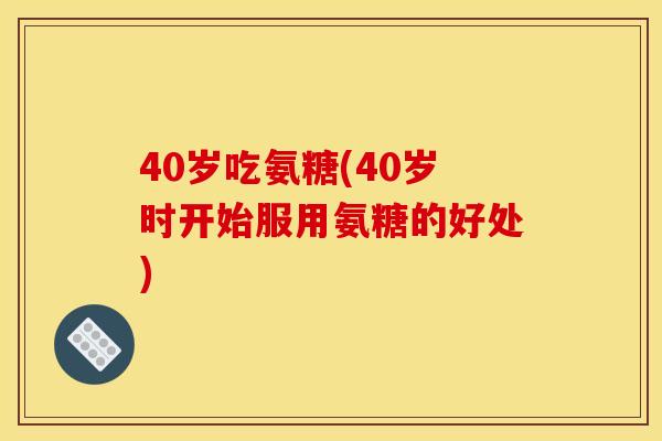 40岁吃氨糖(40岁时开始服用氨糖的好处)