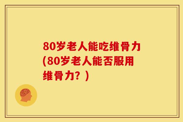 80岁老人能吃维骨力(80岁老人能否服用维骨力？)